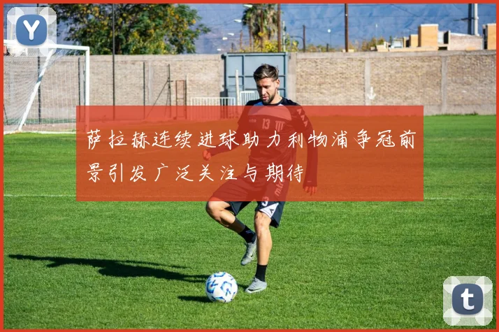 萨拉赫连续进球助力利物浦争冠前景引发广泛关注与期待