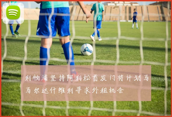 利物浦坚持阿利松首发门将计划马马尔达什维利寻求外租机会