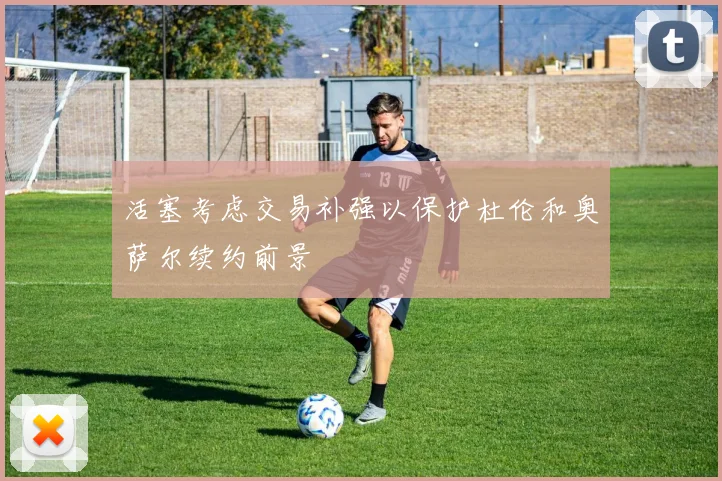 活塞考虑交易补强以保护杜伦和奥萨尔续约前景