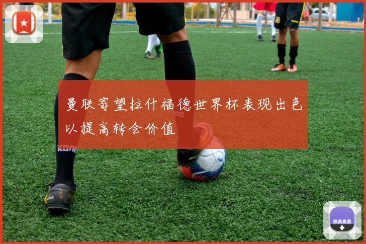 曼联寄望拉什福德世界杯表现出色以提高转会价值