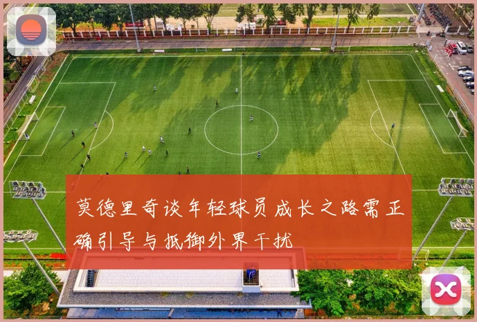 莫德里奇谈年轻球员成长之路需正确引导与抵御外界干扰
