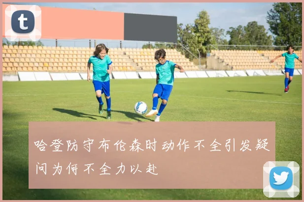 哈登防守布伦森时动作不全引发疑问为何不全力以赴