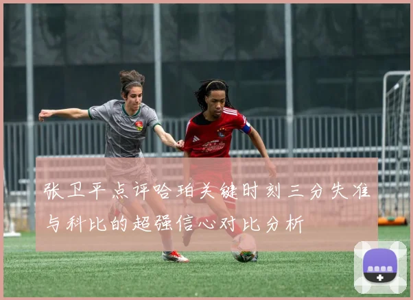 张卫平点评哈珀关键时刻三分失准与科比的超强信心对比分析