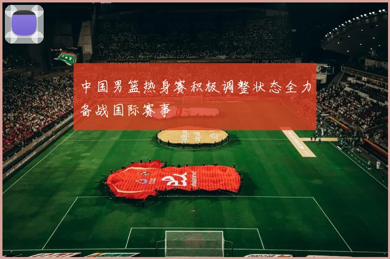 中国男篮热身赛积极调整状态全力备战国际赛事