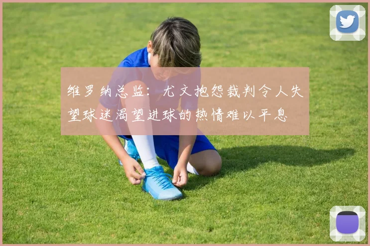 维罗纳总监：尤文抱怨裁判令人失望球迷渴望进球的热情难以平息
