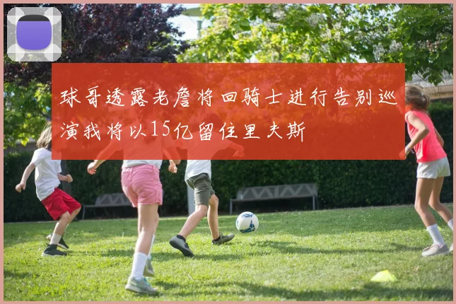 球哥透露老詹将回骑士进行告别巡演我将以15亿留住里夫斯