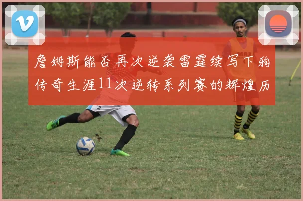 詹姆斯能否再次逆袭雷霆续写下狗传奇生涯11次逆转系列赛的辉煌历史