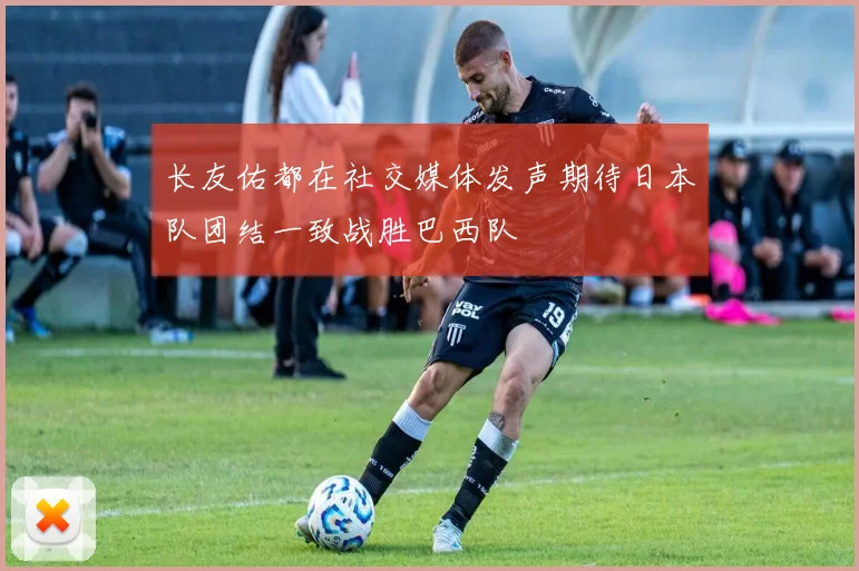 长友佑都在社交媒体发声期待日本队团结一致战胜巴西队
