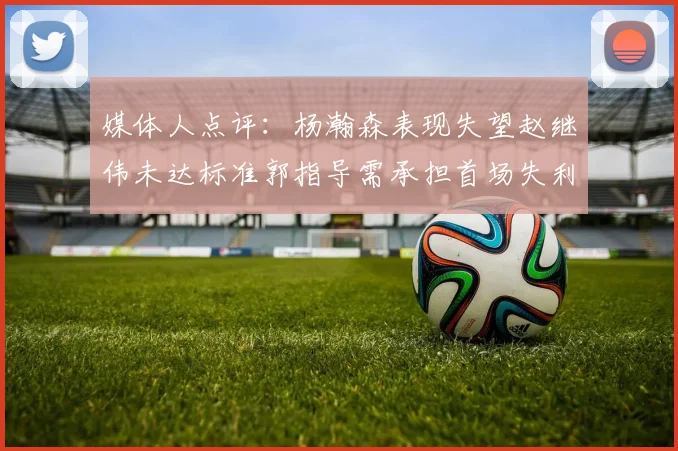 媒体人点评：杨瀚森表现失望赵继伟未达标准郭指导需承担首场失利责任