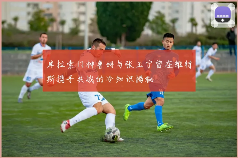 库拉索门神鲁姆与张玉宁曾在维特斯携手共战的冷知识揭秘