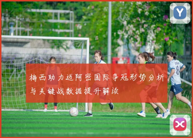 梅西助力迈阿密国际争冠形势分析与关键战数据提升解读