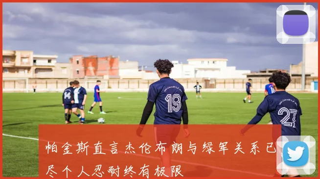 帕金斯直言杰伦布朗与绿军关系已尽个人忍耐终有极限