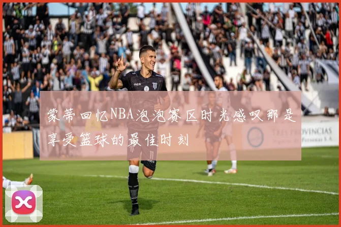 蒙蒂回忆NBA泡泡赛区时光感叹那是享受篮球的最佳时刻