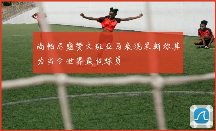 尚帕尼盛赞文班亚马表现果断称其为当今世界最佳球员