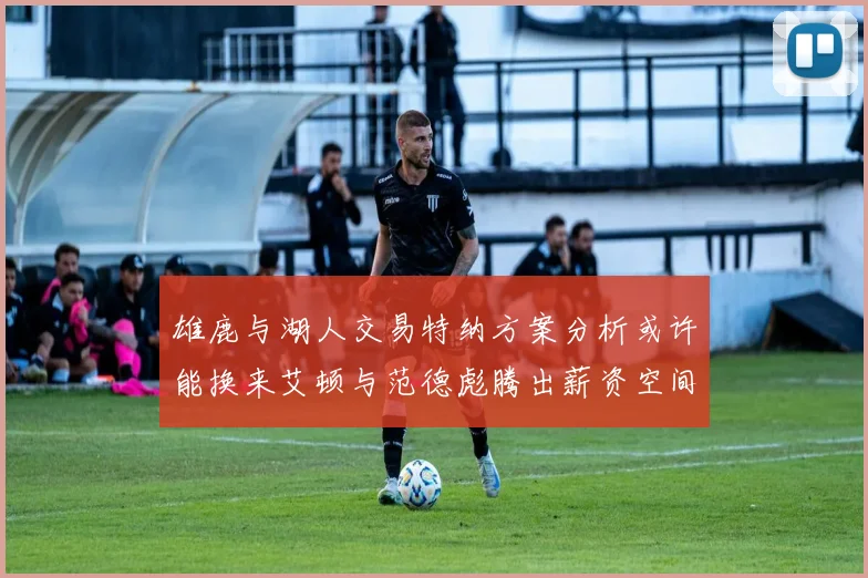 雄鹿与湖人交易特纳方案分析或许能换来艾顿与范德彪腾出薪资空间