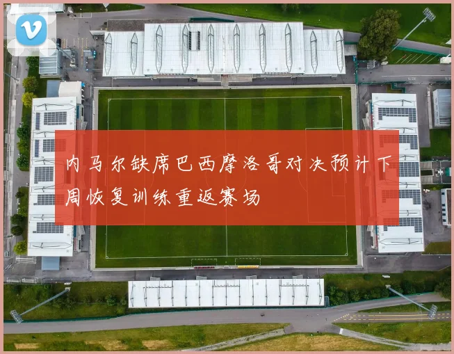 内马尔缺席巴西摩洛哥对决预计下周恢复训练重返赛场