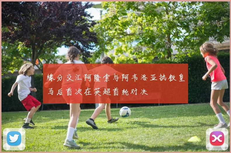 缘分交汇阿隆索与阿韦洛亚执教皇马后首次在英超首轮对决