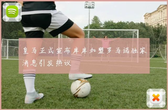皇马正式宣布库库加盟罗马诺独家消息引发热议