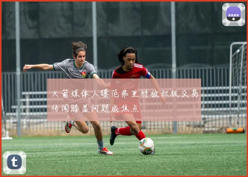 火箭媒体人曝范弗里特被积极交易传闻膝盖问题成焦点
