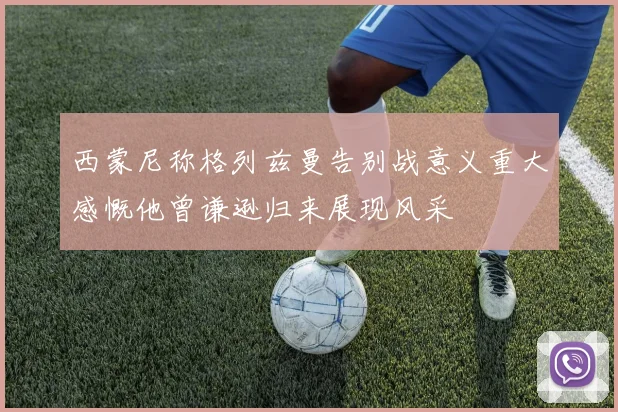 西蒙尼称格列兹曼告别战意义重大感慨他曾谦逊归来展现风采