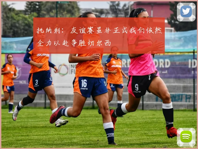 托纳利：友谊赛虽非正式我们依然全力以赴争胜切尔西
