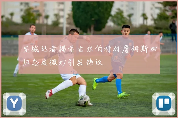 克城记者揭示吉尔伯特对詹姆斯回归态度微妙引发热议