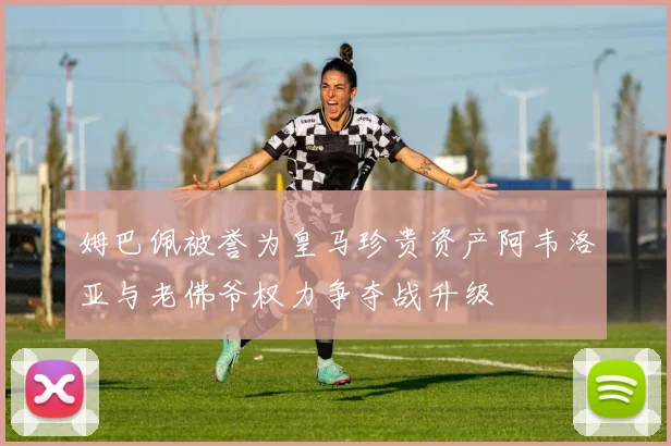 姆巴佩被誉为皇马珍贵资产阿韦洛亚与老佛爷权力争夺战升级