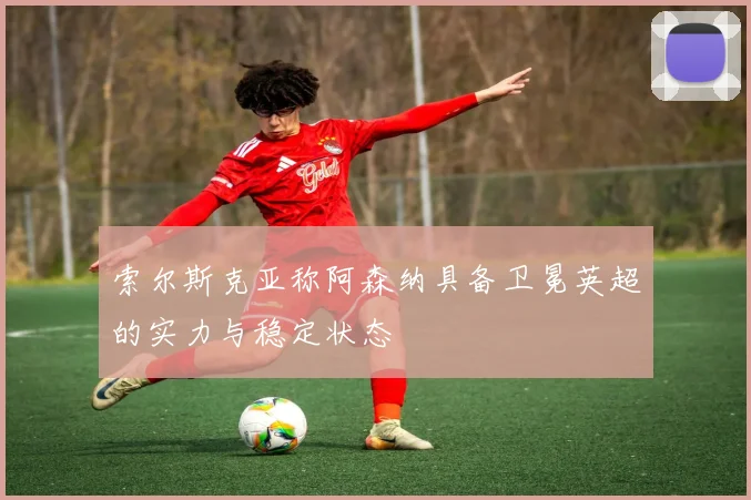 索尔斯克亚称阿森纳具备卫冕英超的实力与稳定状态