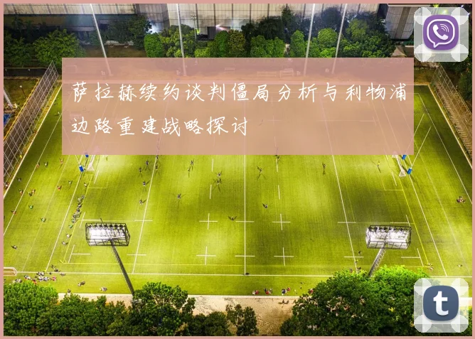 萨拉赫续约谈判僵局分析与利物浦边路重建战略探讨