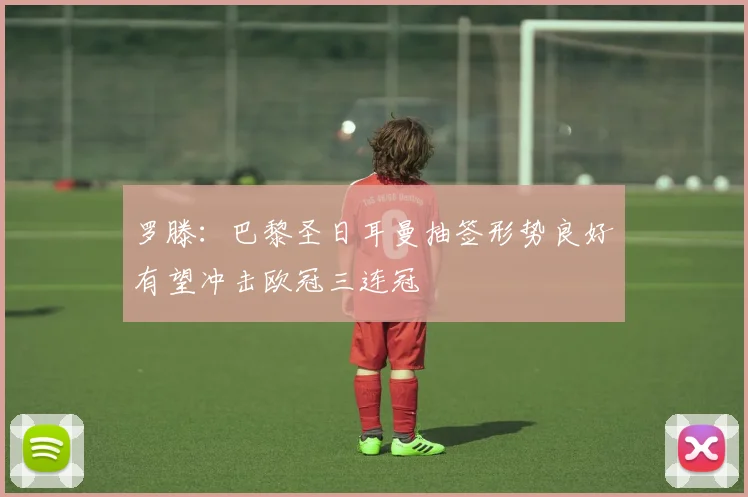 罗滕：巴黎圣日耳曼抽签形势良好有望冲击欧冠三连冠